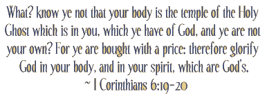 What? know ye not that your body is the temple of the Holy Ghost which is in you, which ye have of God, and ye are not your own? For ye are bought with a price: therefore glorify God in your body, and in your spirit, which are God's. ~ I Cor. 6:19-20